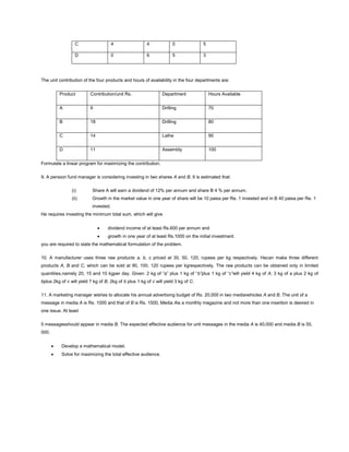 C 4 4 0 5
D 0 6 5 3
The unit contribution of the four products and hours of availability in the four departments are:
Product Contribution/unit Rs. Department Hours Available
A 9 Drilling 70
B 18 Drilling 80
C 14 Lathe 90
D 11 Assembly 100
Formulate a linear program for maximizing the contribution.
9. A pension fund manager is considering investing in two shares A and B. It is estimated that:
(i) Share A will earn a dividend of 12% per annum and share B 4 % per annum.
(ii) Growth in the market value in one year of share will be 10 paisa per Re. 1 invested and in B 40 paisa per Re. 1
invested.
He requires investing the minimum total sum, which will give
dividend income of at least Rs.600 per annum and
growth in one year of at least Rs.1000 on the initial investment.
you are required to state the mathematical formulation of the problem.
10. A manufacturer uses three raw products a, b, c priced at 30, 50, 120, rupees per kg respectively. Hecan make three different
products A, B and C, which can be sold at 90, 100, 120 rupees per kgrespectively. The raw products can be obtained only in limited
quantities,namely 20, 15 and 10 kgper day. Given: 2 kg of “a” plus 1 kg of “b”plus 1 kg of “c”will yield 4 kg of A; 3 kg of a plus 2 kg of
bplus 2kg of c will yield 7 kg of B; 2kg of b plus 1 kg of c will yield 3 kg of C.
11. A marketing manager wishes to allocate his annual advertising budget of Rs. 20,000 in two mediavehicles A and B. The unit of a
message in media A is Rs. 1000 and that of B is Rs. 1500, Media Ais a monthly magazine and not more than one insertion is desired in
one issue. At least
5 messagesshould appear in media B. The expected effective audience for unit messages in the media A is 40,000 and media B is 55,
000.
Develop a mathematical model.
Solve for maximizing the total effective audience.
 