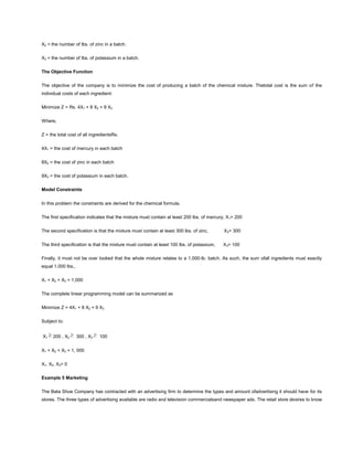 X2 = the number of lbs. of zinc in a batch.
X3 = the number of lbs. of potassium in a batch.
The Objective Function
The objective of the company is to minimize the cost of producing a batch of the chemical mixture. Thetotal cost is the sum of the
individual costs of each ingredient:
Minimize Z = Rs. 4X1 + 8 X2 + 9 X3
Where,
Z = the total cost of all ingredientsRs.
4X1 = the cost of mercury in each batch
8X2 = the cost of zinc in each batch
9X3 = the cost of potassium in each batch.
Model Constraints
In this problem the constraints are derived for the chemical formula.
The first specification indicates that the mixture must contain at least 200 lbs. of mercury, X1> 200
The second specification is that the mixture must contain at least 300 lbs. of zinc, X2> 300
The third specification is that the mixture must contain at least 100 lbs. of potassium, X3> 100
Finally, it must not be over looked that the whole mixture relates to a 1,000-lb. batch. As such, the sum ofall ingredients must exactly
equal 1,000 lbs.,
X1 + X2 + X3 = 1,000
The complete linear programming model can be summarized as
Minimize Z = 4X1 + 8 X2 + 9 X3
Subject to:
X1 200 , X2 300 , X3 100
X1 + X2 + X3 = 1, 000
X1, X2, X3> 0
Example 5 Marketing
The Bata Shoe Company has contracted with an advertising firm to determine the types and amount ofadvertising it should have for its
stores. The three types of advertising available are radio and television commercialsand newspaper ads. The retail store desires to know
 