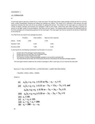 ASSIGNMENT- 3
LP - FORMULATION
#1
A local travel agent is planning a charter trip to a major sea resort. The eight days /seven nights package includes the fare for round trip
travel, surface transportation boarding and lodging and selected tour options. The charter trip is restricted to 200 persons and past
experience indicates that there will not be any problem for getting 200 persons. The problem for the travel agent is to determine the
number of Deluxe, standard and Economy tour packages to offer by this charter. These three plans differ according to seating and
service for the flight, quality of accommodations, meal plans and tour options. The following table summarizes the estimated prices for
the three packages and corresponding expenses for the travel agent. The travel agent has hired an aircraft for the flat fee of Rs200,000
for the entire trip.
Tour PlanPrices and costs for tour packages per person
Price(Rs.) Hotel cost(Rs.) Meal and other expenses
Deluxe 10,000 3,000 4,750
Standard 7,000 2,200 2,500
Economy 6,500 1,900 2,200
In planning the trip, the following consideration must be taken in to account:
i. At least 10% of the packages must be Deluxe type.
ii. At least 35% but not more than 70% of Standard Type.
iii. At least 30% must be of the Economy type.
iv. The maximum number of Deluxe packages available in any aircraft is restricted to 60.
v. The hotel desires that at least 120 of the tourists should be on the Deluxe and Standard packages together.
The travel agent wishes to determine the number of packages to offer in each type so as to maximize the total profit.
Maximize Z = Rs[x1(10,000-3000-4750) + x2(7000-2200-2500) + x3(6500-1900-2200)-200000]
= Rs(2250x1 +2300x2+ 2400x3 – 200000)
Subject to:
#2
 