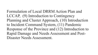 Formulation of Local DRRM Action Plan and
LCCAP, (9) Introduction to Contingency
Planning and Cluster Approach, (10) Introduction
to Incident Command System, (11) Pandemic
Response of the Province and (12) Introduction to
Rapid Damage and Needs Assessment and Post-
Disaster Needs Assessment.
 
