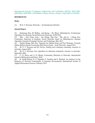 International Journal of Computer Engineering and Technology (IJCET), ISSN 0976-
6367(Print), ISSN 0976 – 6375(Online) Volume 4, Issue 2, March – April (2013), © IAEME

REFERENCES

Books

[1]     M. E. J. Newman, Networks – An Introduction (Oxford)

Journal Papers

[2]    Keehyung Kim, Ri McKay, and Byung – Ro Moon, Multiobjective Evolutionary
Algorithms for Dynamic Social Netowork Clustering, ACM 2010.
[3]    Mao – Guo Gong, Ling – Jun Zhang, Jing Jing - Ma, and Li – Cheng Jiao,
Community Detection in Dynamic Social Networks based on Multiobjective Immune
Algorithm, Journal of Computer Science and Technology, May 2012.
[4]    Jianbin Huang, Heli Sun, Yaguang Liu, Qinbao Song, and Tim Weninger, Towards
Online Multiresolution Community Detection in Large – Scale Networks, August 2011.
[5]    M. E. J. Newman and M. Girvan, Finding and evaluating community structure in
networks, August 2003.
[6]    M. E. J. Newman, Fast algorithm for detecting community structure in networks,
September 2003.
[7]    C. O. Dorso and A. D. Menus, Community Detection in Networks, International
Journal of Bifurcation and Chaos, 2010.
[8]    K. Sendil Kumar, K. S. Suganthi, C. Suchitra and S. Sharmili, An Analysis for the
Detection of Network Communities in Dynamic Environments, International Journal of
Applied Information Sciences, February 2013.




                                          141
 