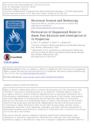 This article was downloaded by: [103.251.51.215]
On: 23 December 2014, At: 09:20
Publisher: Taylor & Francis
Informa Ltd Registered in England and Wales Registered Number: 1072954 Registered
office: Mortimer House, 37-41 Mortimer Street, London W1T 3JH, UK
Click for updates
Petroleum Science and Technology
Publication details, including instructions for authors and
subscription information:
http://www.tandfonline.com/loi/lpet20
Formulation of Oxygenated Water-in-
diesel Fuel Emulsion and Investigation of
Its Properties
H. Patil
a
, A. Gadhave
a
, S. Mane
a
& J. Waghmare
b
a
Institute of Chemical Technology, Nathalal Parekh Road, Matunga
East, Mumbai, Maharashtra, India
b
Department of Oils, Oleochemicals and Surfactant Technology,
Institute of Chemical Technology, Nathalal Parekh Road, Matunga
East, Mumbai, Maharashtra, India
Published online: 20 Dec 2014.
To cite this article: H. Patil, A. Gadhave, S. Mane & J. Waghmare (2015) Formulation of Oxygenated
Water-in-diesel Fuel Emulsion and Investigation of Its Properties, Petroleum Science and Technology,
33:2, 211-217, DOI: 10.1080/10916466.2014.960527
To link to this article: http://dx.doi.org/10.1080/10916466.2014.960527
PLEASE SCROLL DOWN FOR ARTICLE
Taylor & Francis makes every effort to ensure the accuracy of all the information (the
“Content”) contained in the publications on our platform. However, Taylor & Francis,
our agents, and our licensors make no representations or warranties whatsoever as to
the accuracy, completeness, or suitability for any purpose of the Content. Any opinions
and views expressed in this publication are the opinions and views of the authors,
and are not the views of or endorsed by Taylor & Francis. The accuracy of the Content
should not be relied upon and should be independently verified with primary sources
of information. Taylor and Francis shall not be liable for any losses, actions, claims,
proceedings, demands, costs, expenses, damages, and other liabilities whatsoever or
howsoever caused arising directly or indirectly in connection with, in relation to or arising
out of the use of the Content.
This article may be used for research, teaching, and private study purposes. Any
substantial or systematic reproduction, redistribution, reselling, loan, sub-licensing,
systematic supply, or distribution in any form to anyone is expressly forbidden. Terms &
 