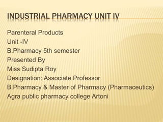 INDUSTRIAL PHARMACY UNIT IV
Parenteral Products
Unit -IV
B.Pharmacy 5th semester
Presented By
Miss Sudipta Roy
Designation: Associate Professor
B.Pharmacy & Master of Pharmacy (Pharmaceutics)
Agra public pharmacy college Artoni
 