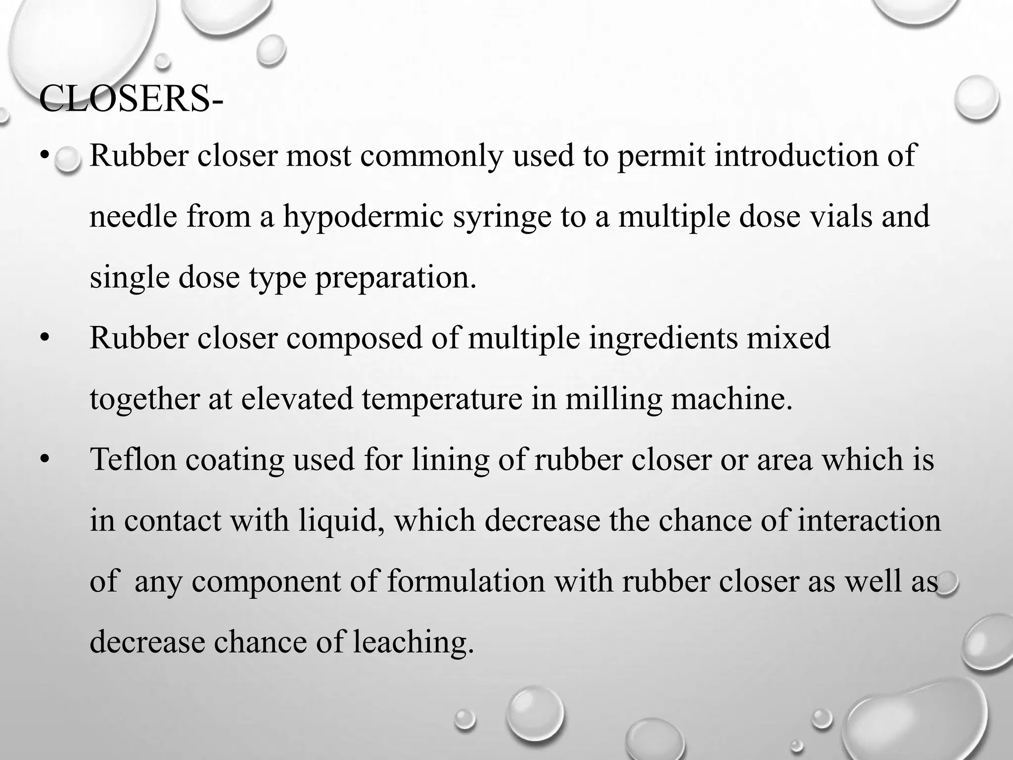 CLOSERS-
• Rubber closer most commonly used to permit introduction of
needle from a hypodermic syringe to a multiple dose vials and
single dose type preparation.
• Rubber closer composed of multiple ingredients mixed
together at elevated temperature in milling machine.
• Teflon coating used for lining of rubber closer or area which is
in contact with liquid, which decrease the chance of interaction
of any component of formulation with rubber closer as well as
decrease chance of leaching.
 