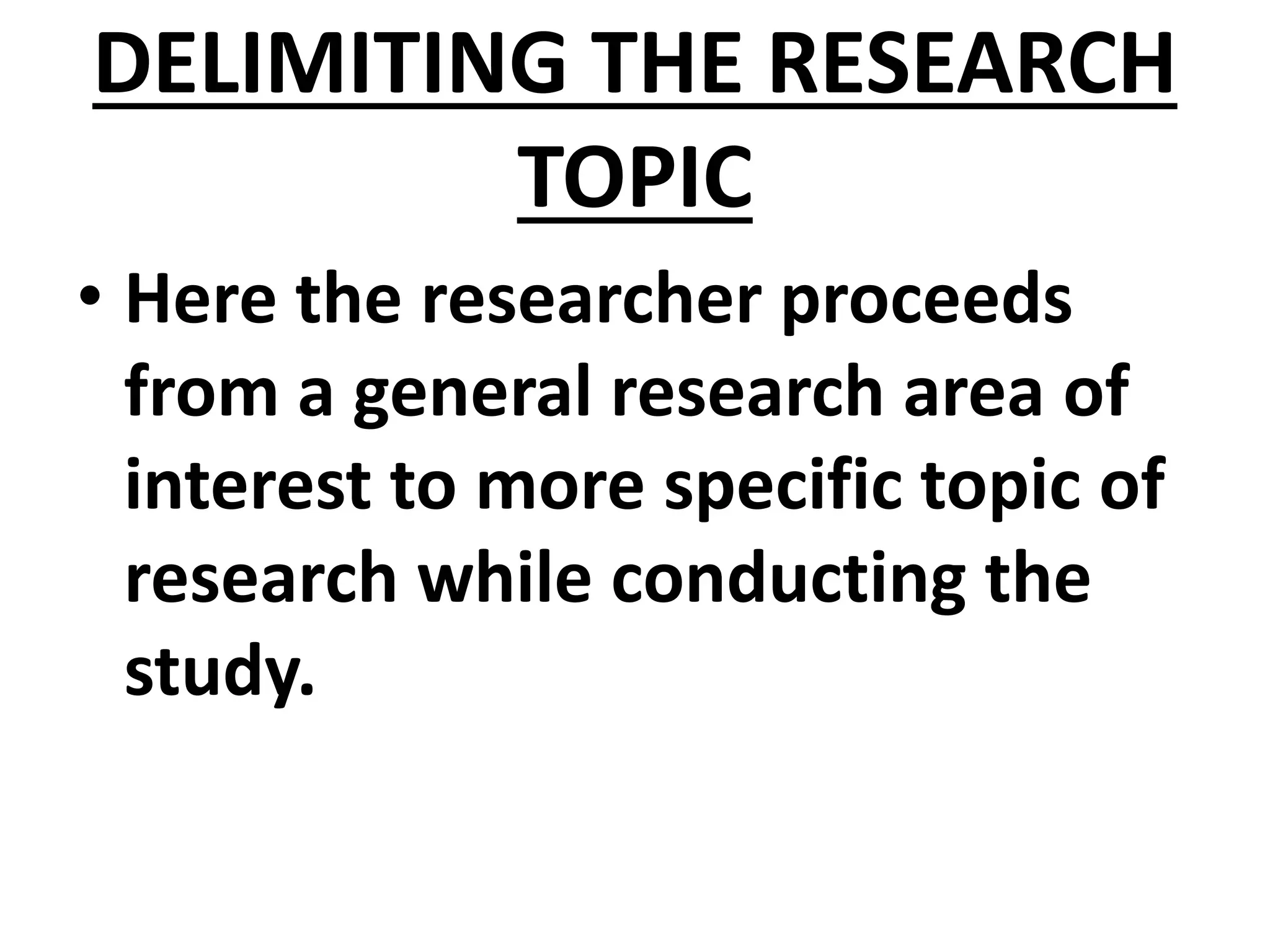 DELIMITING THE RESEARCH
TOPIC
• Here the researcher proceeds
from a general research area of
interest to more specific topic of
research while conducting the
study.
 