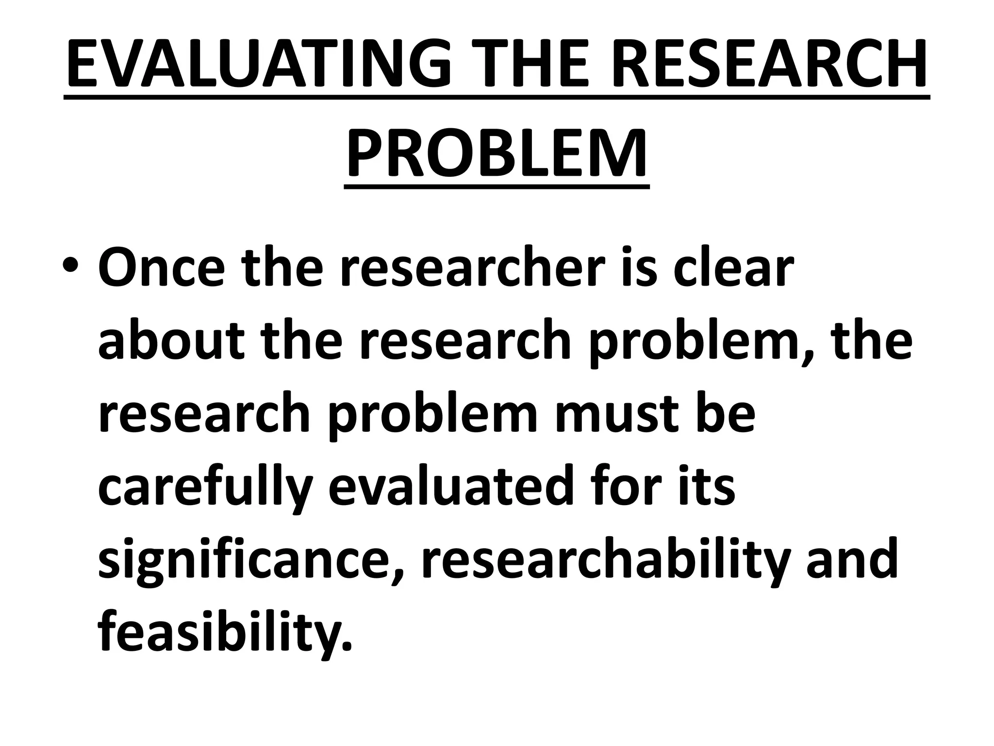 EVALUATING THE RESEARCH
PROBLEM
• Once the researcher is clear
about the research problem, the
research problem must be
carefully evaluated for its
significance, researchability and
feasibility.
 
