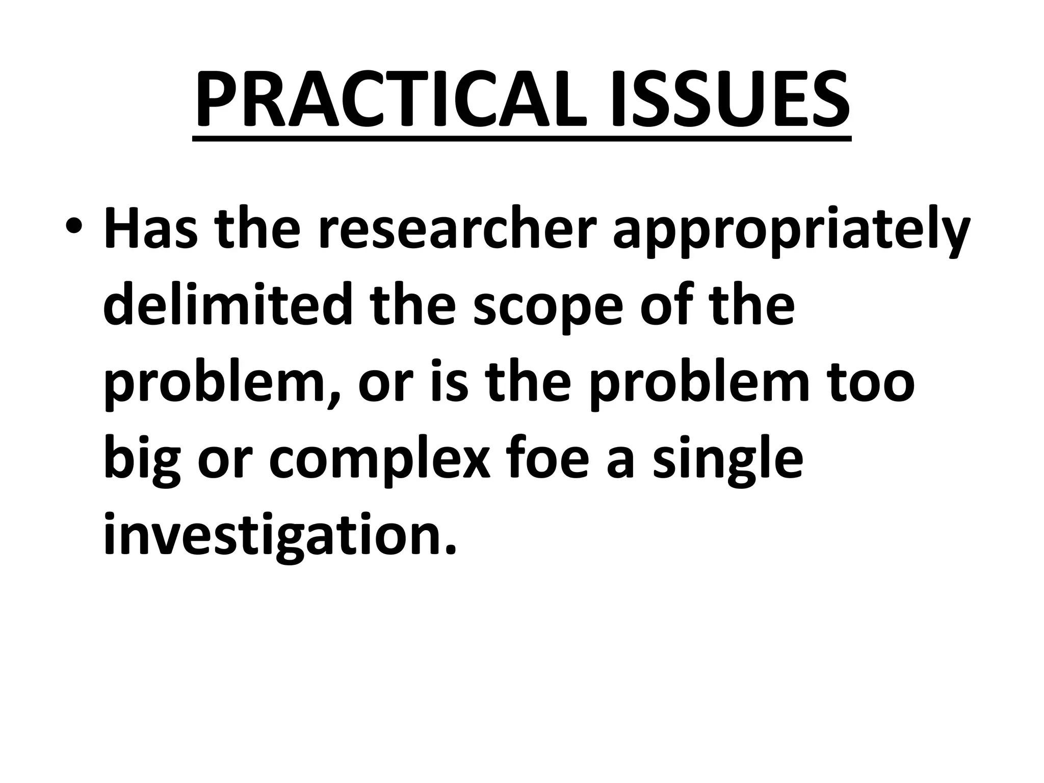 PRACTICAL ISSUES
• Has the researcher appropriately
delimited the scope of the
problem, or is the problem too
big or complex foe a single
investigation.
 
