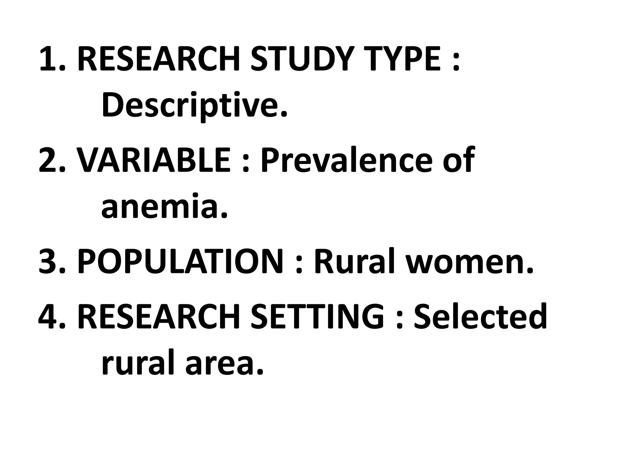 1. RESEARCH STUDY TYPE :
Descriptive.
2. VARIABLE : Prevalence of
anemia.
3. POPULATION : Rural women.
4. RESEARCH SETTING : Selected
rural area.
 