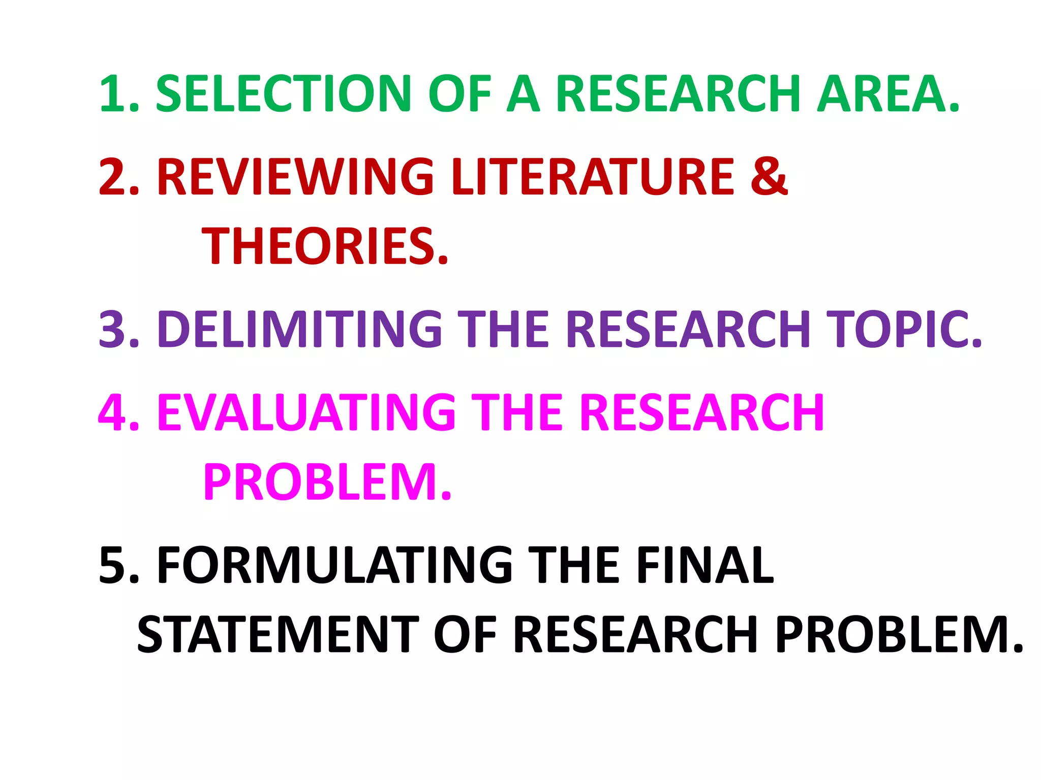 1. SELECTION OF A RESEARCH AREA.
2. REVIEWING LITERATURE &
THEORIES.
3. DELIMITING THE RESEARCH TOPIC.
4. EVALUATING THE RESEARCH
PROBLEM.
5. FORMULATING THE FINAL
STATEMENT OF RESEARCH PROBLEM.
 