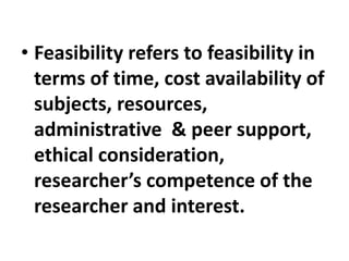 • Feasibility refers to feasibility in
terms of time, cost availability of
subjects, resources,
administrative & peer support,
ethical consideration,
researcher’s competence of the
researcher and interest.
 