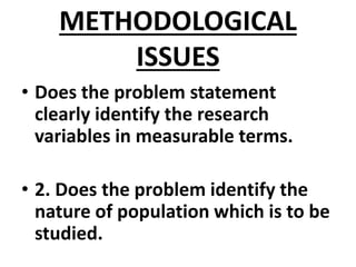 METHODOLOGICAL
ISSUES
• Does the problem statement
clearly identify the research
variables in measurable terms.
• 2. Does the problem identify the
nature of population which is to be
studied.
 