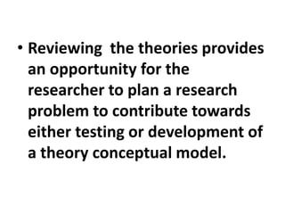 • Reviewing the theories provides
an opportunity for the
researcher to plan a research
problem to contribute towards
either testing or development of
a theory conceptual model.
 