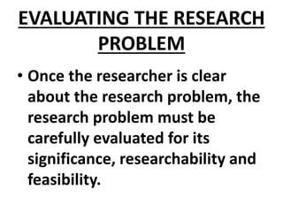 EVALUATING THE RESEARCH
PROBLEM
• Once the researcher is clear
about the research problem, the
research problem must be
carefully evaluated for its
significance, researchability and
feasibility.
 