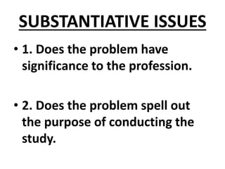 SUBSTANTIATIVE ISSUES
• 1. Does the problem have
significance to the profession.
• 2. Does the problem spell out
the purpose of conducting the
study.
 