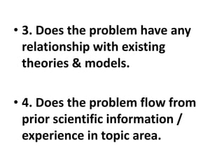 • 3. Does the problem have any
relationship with existing
theories & models.
• 4. Does the problem flow from
prior scientific information /
experience in topic area.
 