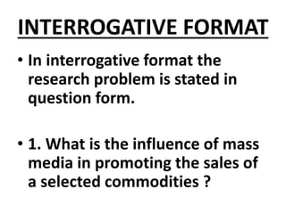 INTERROGATIVE FORMAT
• In interrogative format the
research problem is stated in
question form.
• 1. What is the influence of mass
media in promoting the sales of
a selected commodities ?
 