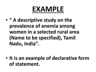 EXAMPLE
• “ A descriptive study on the
prevalence of anemia among
women in a selected rural area
(Name to be specified), Tamil
Nadu, India”.
• It is an example of declarative form
of statement.
 