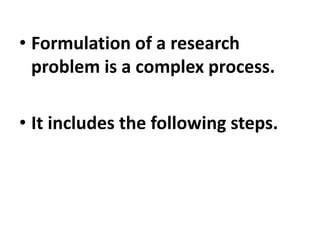 • Formulation of a research
problem is a complex process.
• It includes the following steps.
 