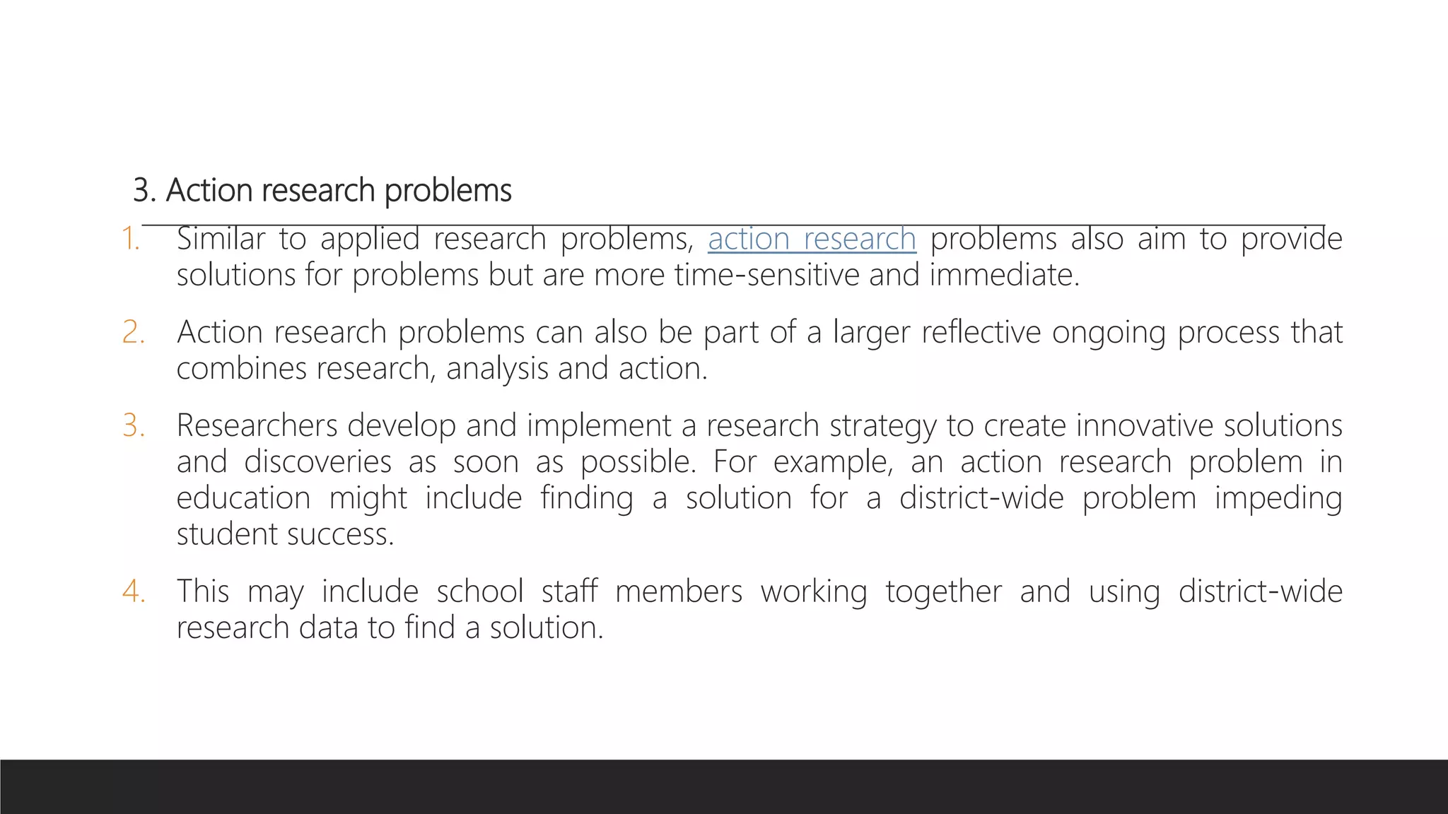 3. Action research problems
1. Similar to applied research problems, action research problems also aim to provide
solutions for problems but are more time-sensitive and immediate.
2. Action research problems can also be part of a larger reflective ongoing process that
combines research, analysis and action.
3. Researchers develop and implement a research strategy to create innovative solutions
and discoveries as soon as possible. For example, an action research problem in
education might include finding a solution for a district-wide problem impeding
student success.
4. This may include school staff members working together and using district-wide
research data to find a solution.
 