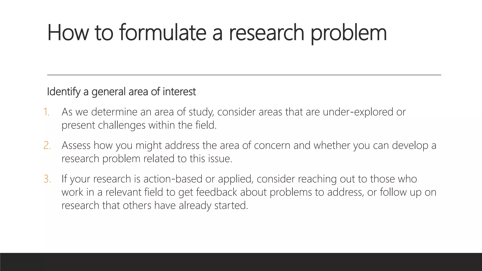 How to formulate a research problem
Identify a general area of interest
1. As we determine an area of study, consider areas that are under-explored or
present challenges within the field.
2. Assess how you might address the area of concern and whether you can develop a
research problem related to this issue.
3. If your research is action-based or applied, consider reaching out to those who
work in a relevant field to get feedback about problems to address, or follow up on
research that others have already started.
 