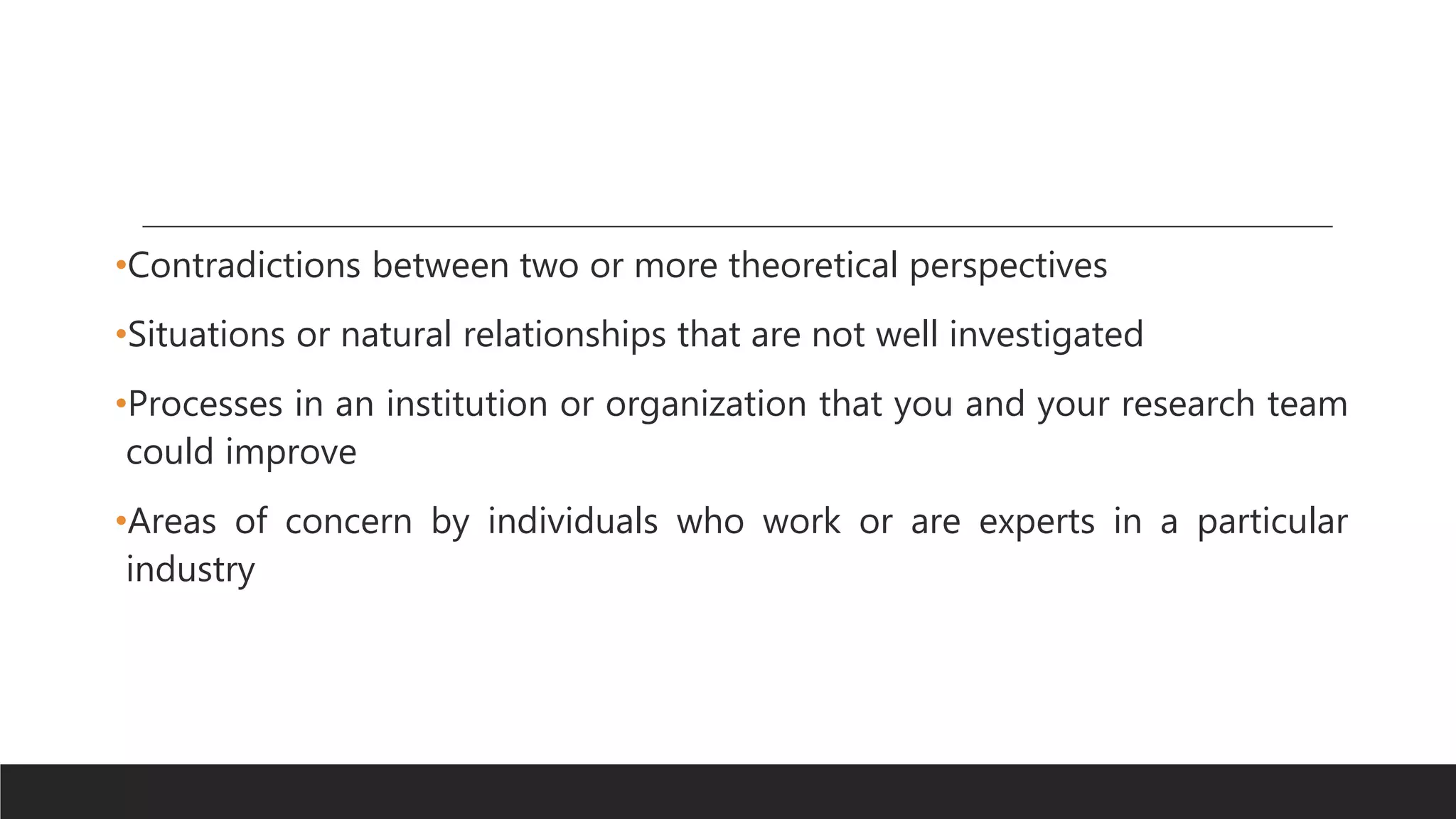 •Contradictions between two or more theoretical perspectives
•Situations or natural relationships that are not well investigated
•Processes in an institution or organization that you and your research team
could improve
•Areas of concern by individuals who work or are experts in a particular
industry
 