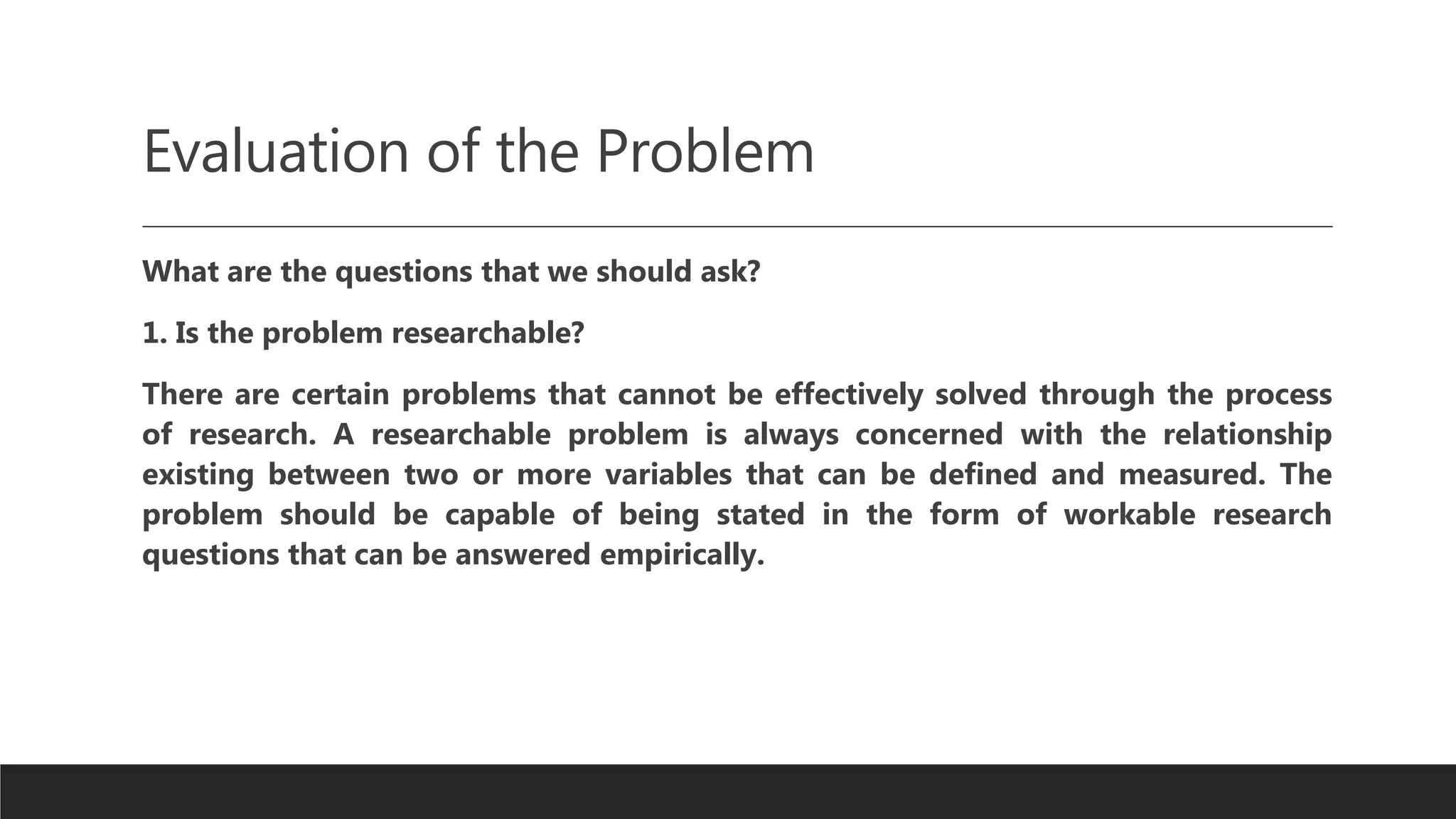 Evaluation of the Problem
What are the questions that we should ask?
1. Is the problem researchable?
There are certain problems that cannot be effectively solved through the process
of research. A researchable problem is always concerned with the relationship
existing between two or more variables that can be defined and measured. The
problem should be capable of being stated in the form of workable research
questions that can be answered empirically.
 