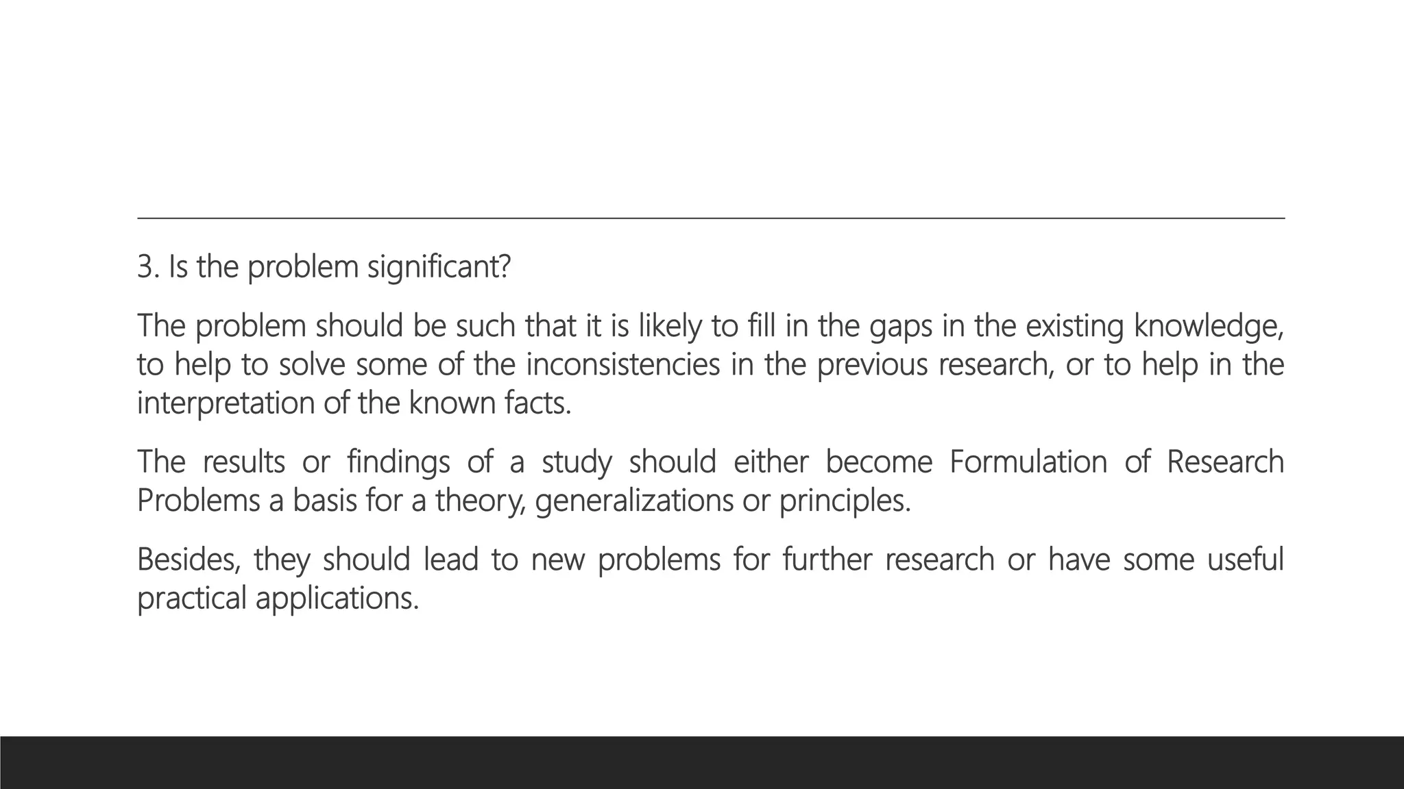 3. Is the problem significant?
The problem should be such that it is likely to fill in the gaps in the existing knowledge,
to help to solve some of the inconsistencies in the previous research, or to help in the
interpretation of the known facts.
The results or findings of a study should either become Formulation of Research
Problems a basis for a theory, generalizations or principles.
Besides, they should lead to new problems for further research or have some useful
practical applications.
 