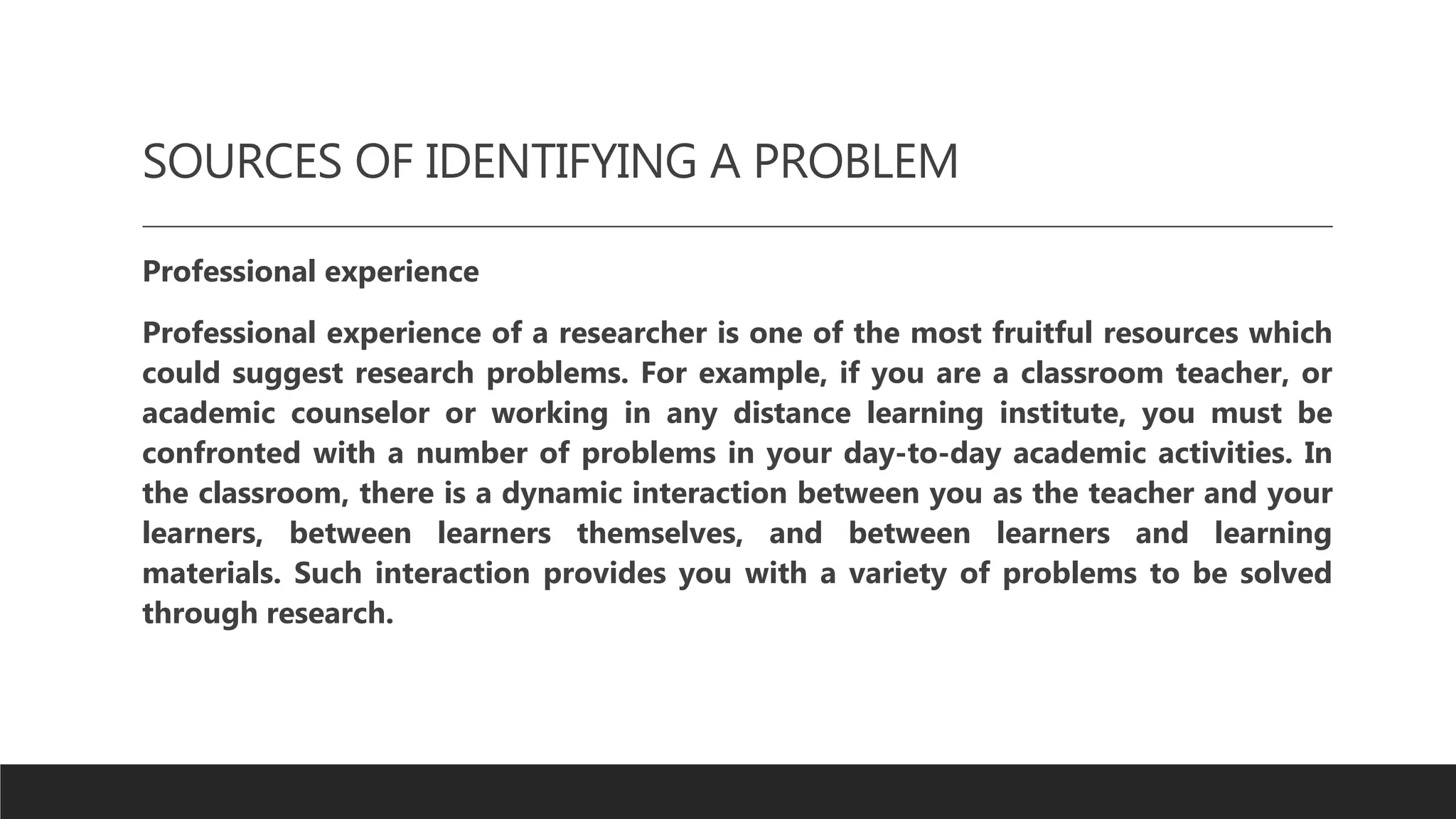 SOURCES OF IDENTIFYING A PROBLEM
Professional experience
Professional experience of a researcher is one of the most fruitful resources which
could suggest research problems. For example, if you are a classroom teacher, or
academic counselor or working in any distance learning institute, you must be
confronted with a number of problems in your day-to-day academic activities. In
the classroom, there is a dynamic interaction between you as the teacher and your
learners, between learners themselves, and between learners and learning
materials. Such interaction provides you with a variety of problems to be solved
through research.
 