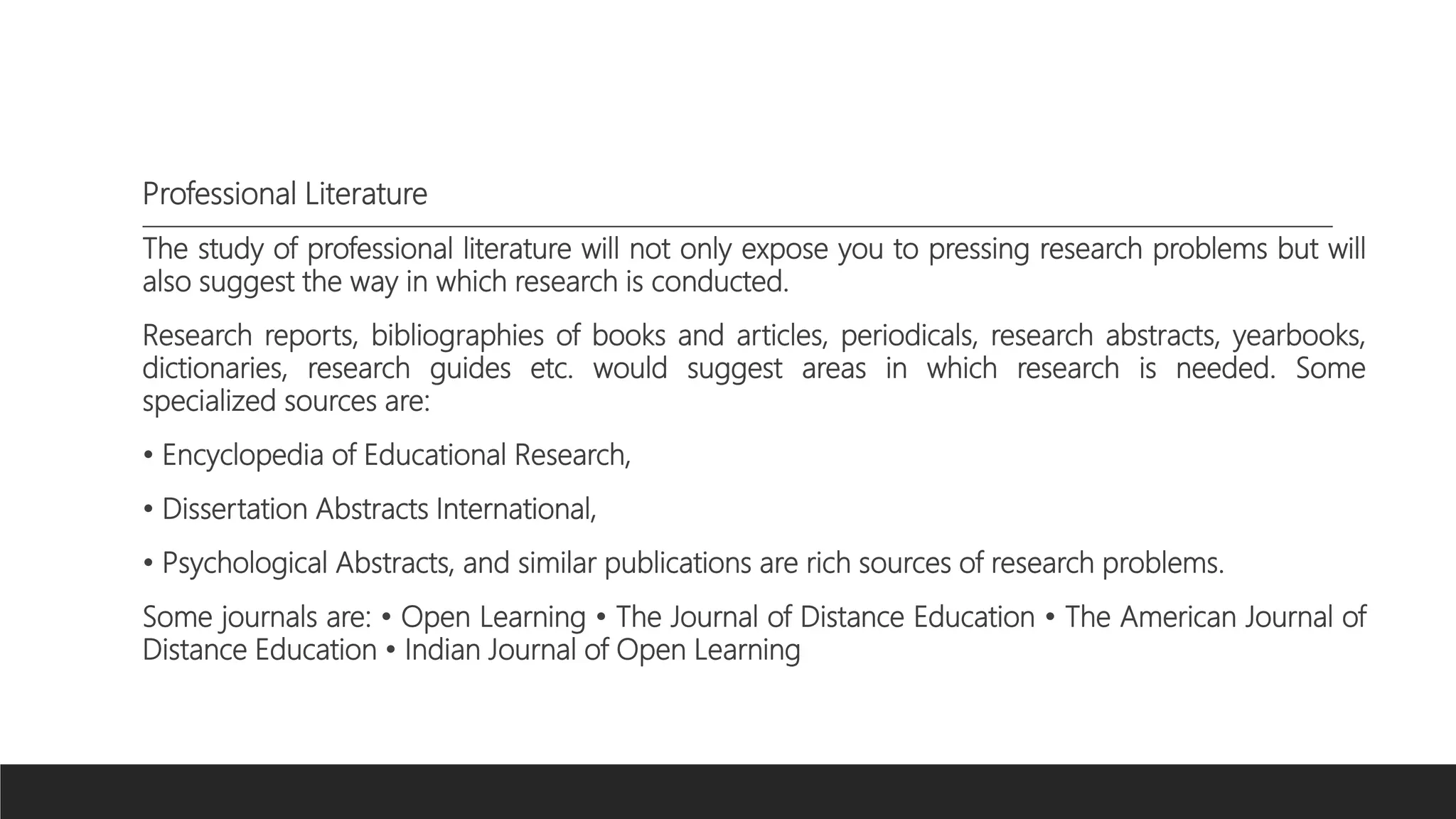 Professional Literature
The study of professional literature will not only expose you to pressing research problems but will
also suggest the way in which research is conducted.
Research reports, bibliographies of books and articles, periodicals, research abstracts, yearbooks,
dictionaries, research guides etc. would suggest areas in which research is needed. Some
specialized sources are:
• Encyclopedia of Educational Research,
• Dissertation Abstracts International,
• Psychological Abstracts, and similar publications are rich sources of research problems.
Some journals are: • Open Learning • The Journal of Distance Education • The American Journal of
Distance Education • Indian Journal of Open Learning
 