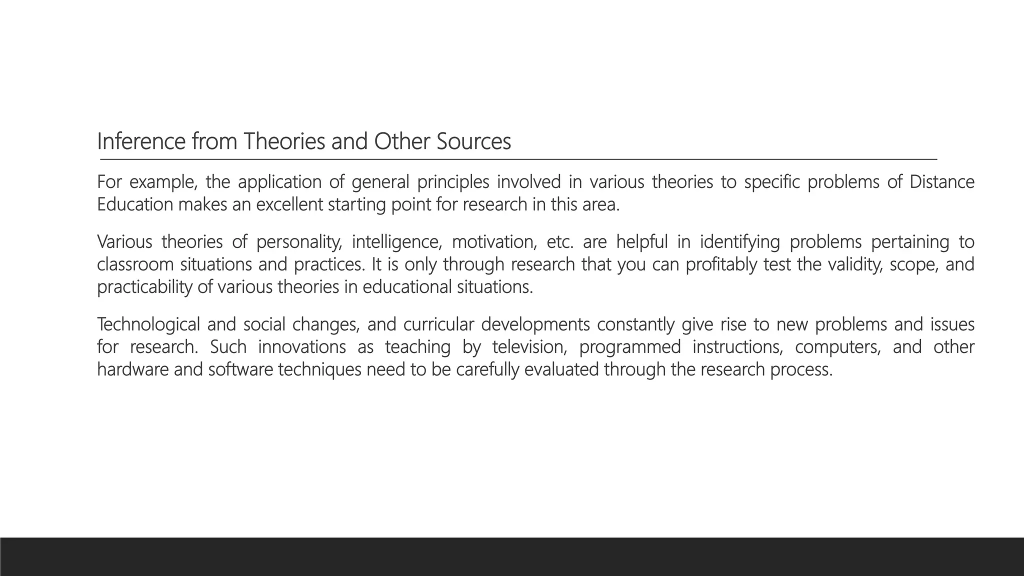 Inference from Theories and Other Sources
For example, the application of general principles involved in various theories to specific problems of Distance
Education makes an excellent starting point for research in this area.
Various theories of personality, intelligence, motivation, etc. are helpful in identifying problems pertaining to
classroom situations and practices. It is only through research that you can profitably test the validity, scope, and
practicability of various theories in educational situations.
Technological and social changes, and curricular developments constantly give rise to new problems and issues
for research. Such innovations as teaching by television, programmed instructions, computers, and other
hardware and software techniques need to be carefully evaluated through the research process.
 