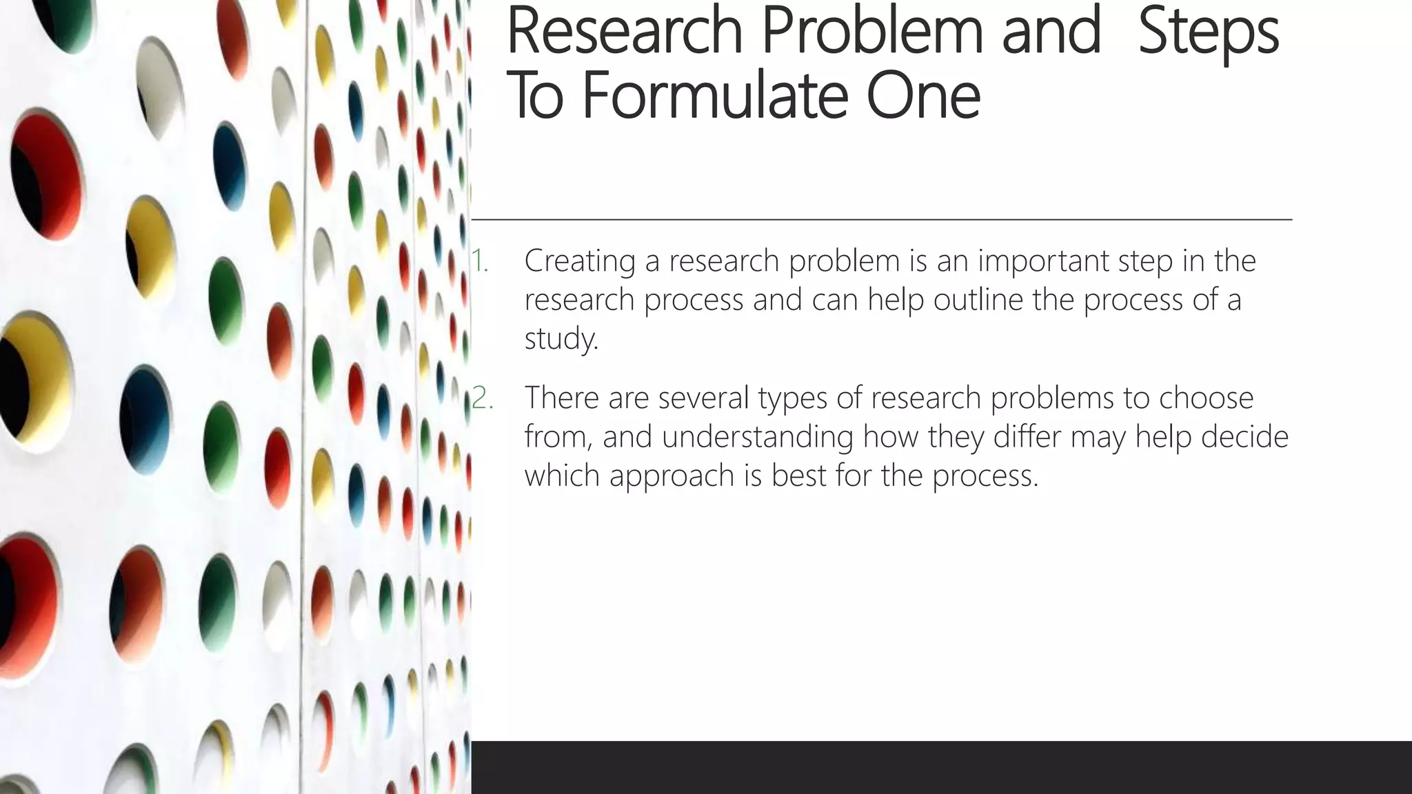 Research Problem and Steps
To Formulate One
1. Creating a research problem is an important step in the
research process and can help outline the process of a
study.
2. There are several types of research problems to choose
from, and understanding how they differ may help decide
which approach is best for the process.
 