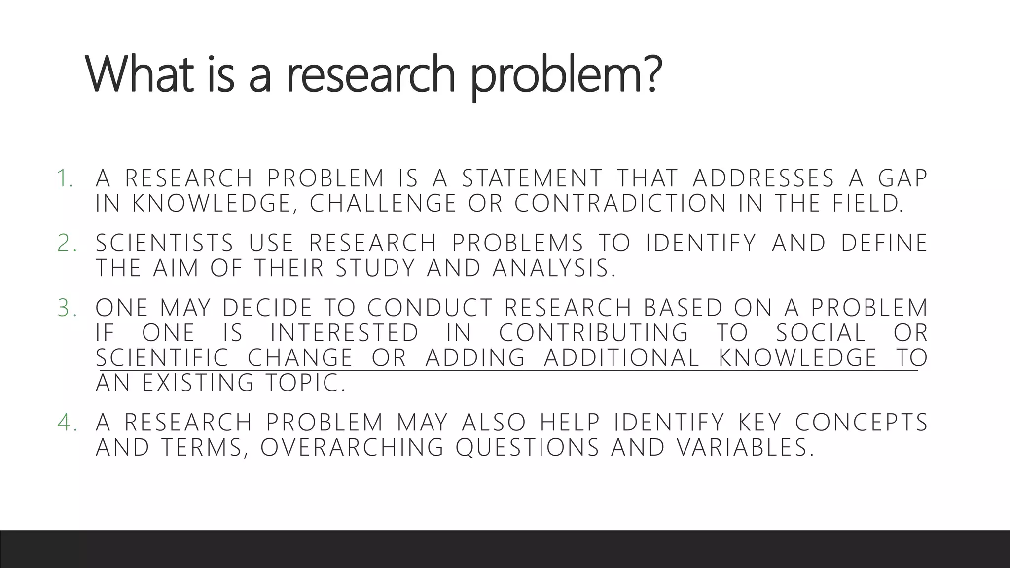 What is a research problem?
1. A RESEARCH PROBLEM IS A STATEMENT THAT ADDRESSES A GAP
IN KNOWLEDGE, CHALLENGE OR CONTRADICTION IN THE FIELD.
2. SCIENTISTS USE RESEARCH PROBLEMS TO IDENTIFY AND DEFINE
THE AIM OF THEIR STUDY AND ANALYSIS.
3. ONE MAY DECIDE TO CONDUCT RESEARCH BASED ON A PROBLEM
IF ONE IS INTERESTED IN CONTRIBUTING TO SOCIAL OR
SCIENTIFIC CHANGE OR ADDING ADDITIONAL KNOWLEDGE TO
AN EXISTING TOPIC.
4. A RESEARCH PROBLEM MAY ALSO HELP IDENTIFY KEY CONCEPTS
AND TERMS, OVERARCHING QUESTIONS AND VARIABLES.
 