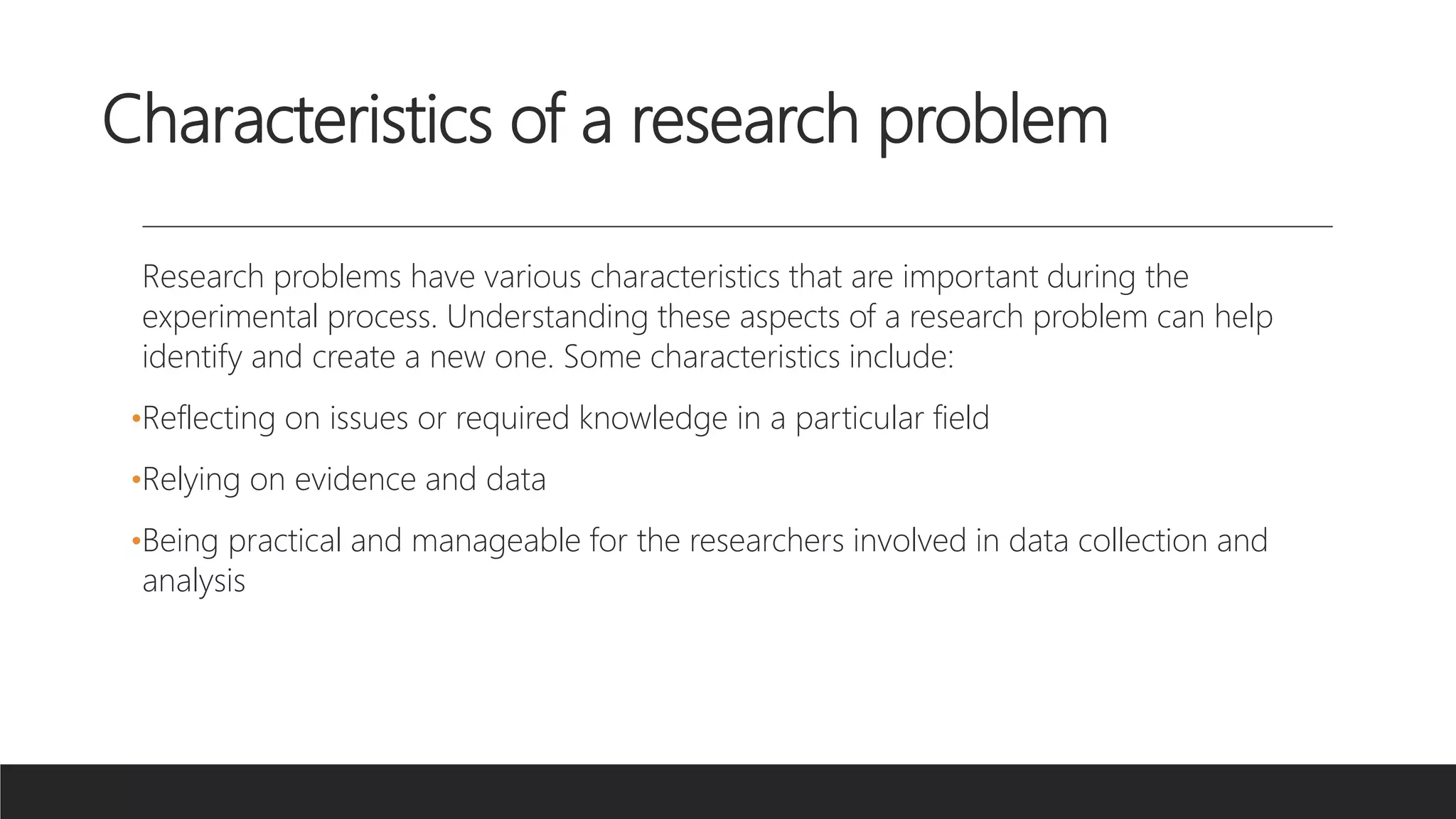 Characteristics of a research problem
Research problems have various characteristics that are important during the
experimental process. Understanding these aspects of a research problem can help
identify and create a new one. Some characteristics include:
•Reflecting on issues or required knowledge in a particular field
•Relying on evidence and data
•Being practical and manageable for the researchers involved in data collection and
analysis
 