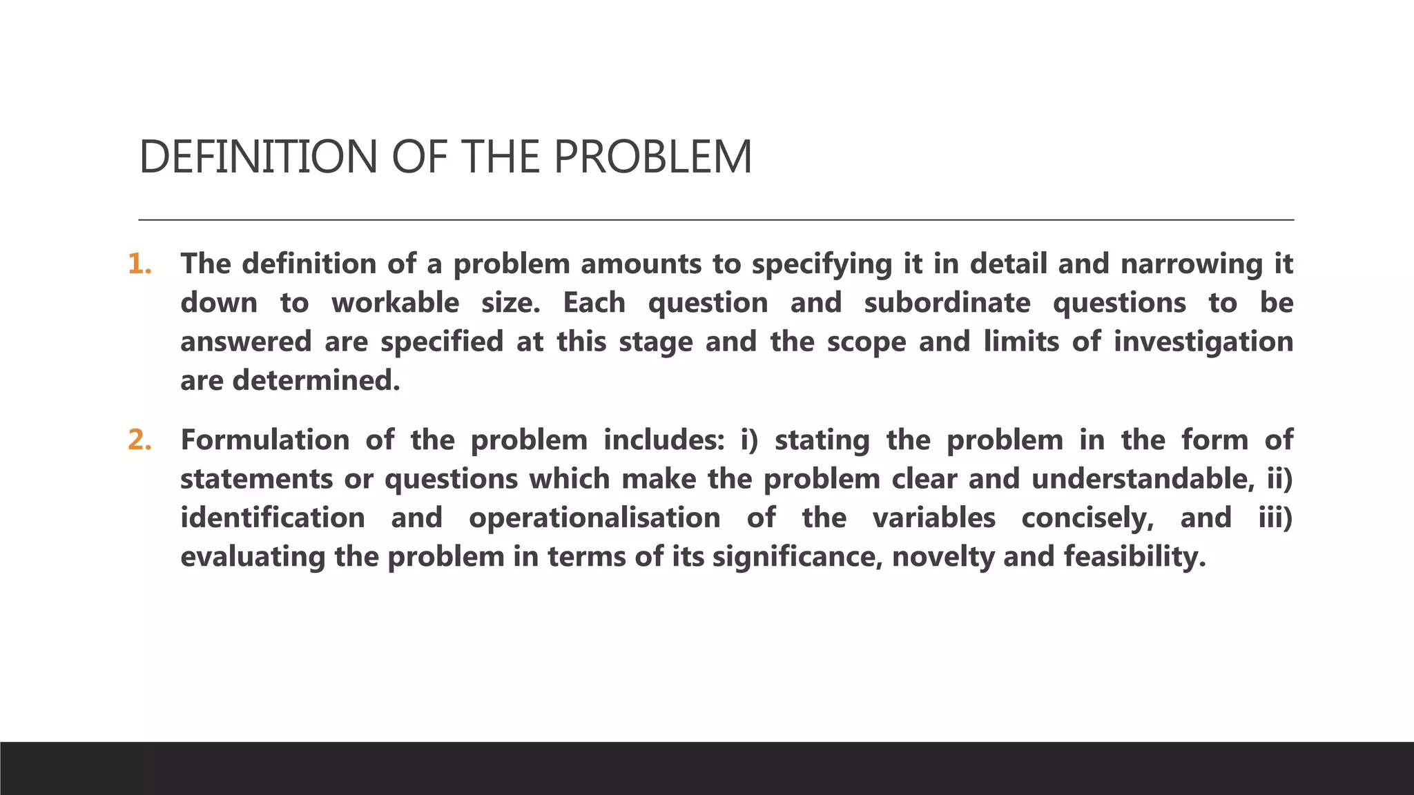 DEFINITION OF THE PROBLEM
1. The definition of a problem amounts to specifying it in detail and narrowing it
down to workable size. Each question and subordinate questions to be
answered are specified at this stage and the scope and limits of investigation
are determined.
2. Formulation of the problem includes: i) stating the problem in the form of
statements or questions which make the problem clear and understandable, ii)
identification and operationalisation of the variables concisely, and iii)
evaluating the problem in terms of its significance, novelty and feasibility.
 