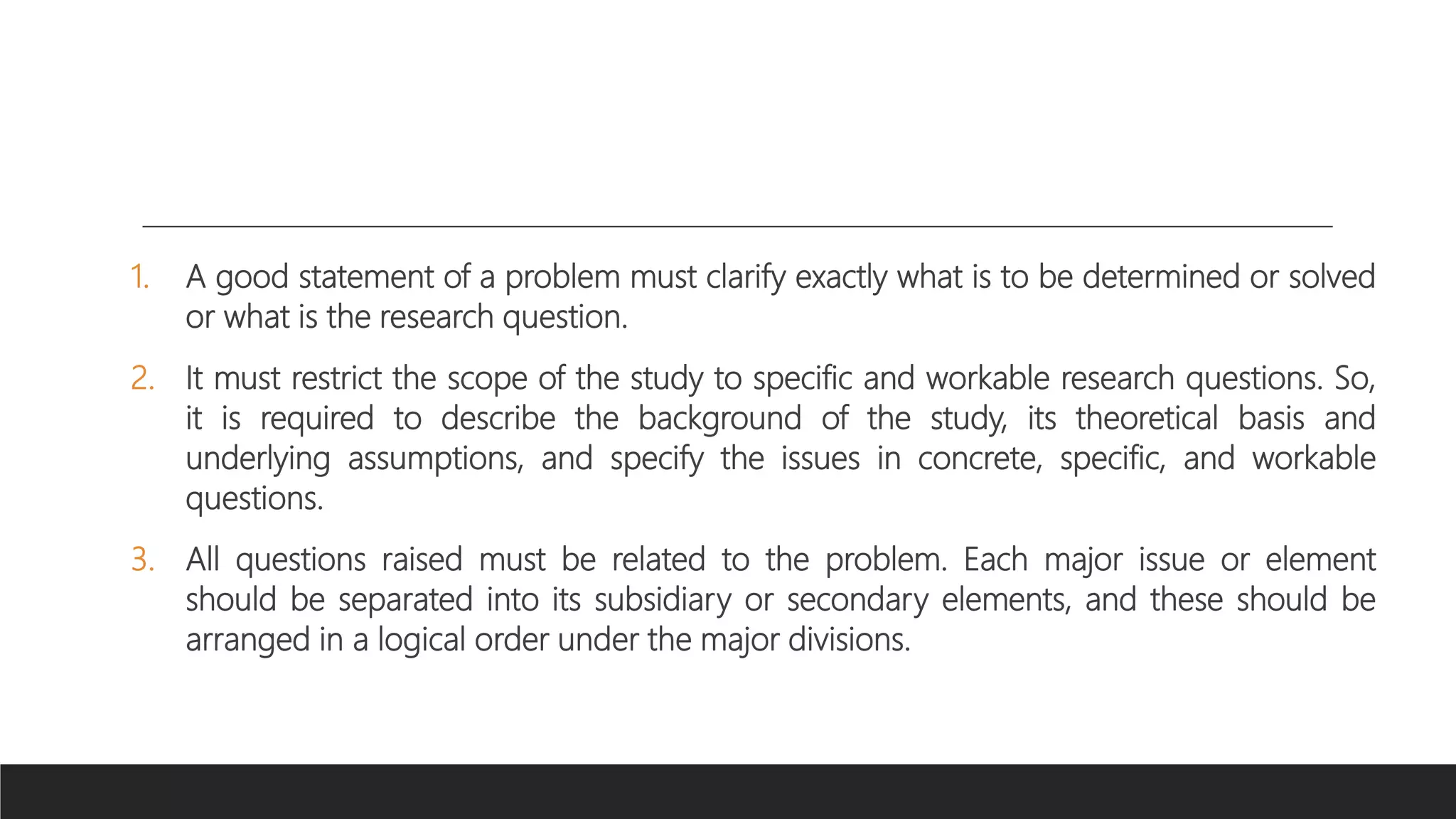 1. A good statement of a problem must clarify exactly what is to be determined or solved
or what is the research question.
2. It must restrict the scope of the study to specific and workable research questions. So,
it is required to describe the background of the study, its theoretical basis and
underlying assumptions, and specify the issues in concrete, specific, and workable
questions.
3. All questions raised must be related to the problem. Each major issue or element
should be separated into its subsidiary or secondary elements, and these should be
arranged in a logical order under the major divisions.
 