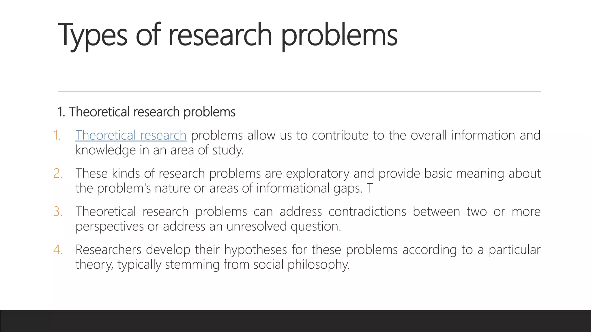 Types of research problems
1. Theoretical research problems
1. Theoretical research problems allow us to contribute to the overall information and
knowledge in an area of study.
2. These kinds of research problems are exploratory and provide basic meaning about
the problem's nature or areas of informational gaps. T
3. Theoretical research problems can address contradictions between two or more
perspectives or address an unresolved question.
4. Researchers develop their hypotheses for these problems according to a particular
theory, typically stemming from social philosophy.
 