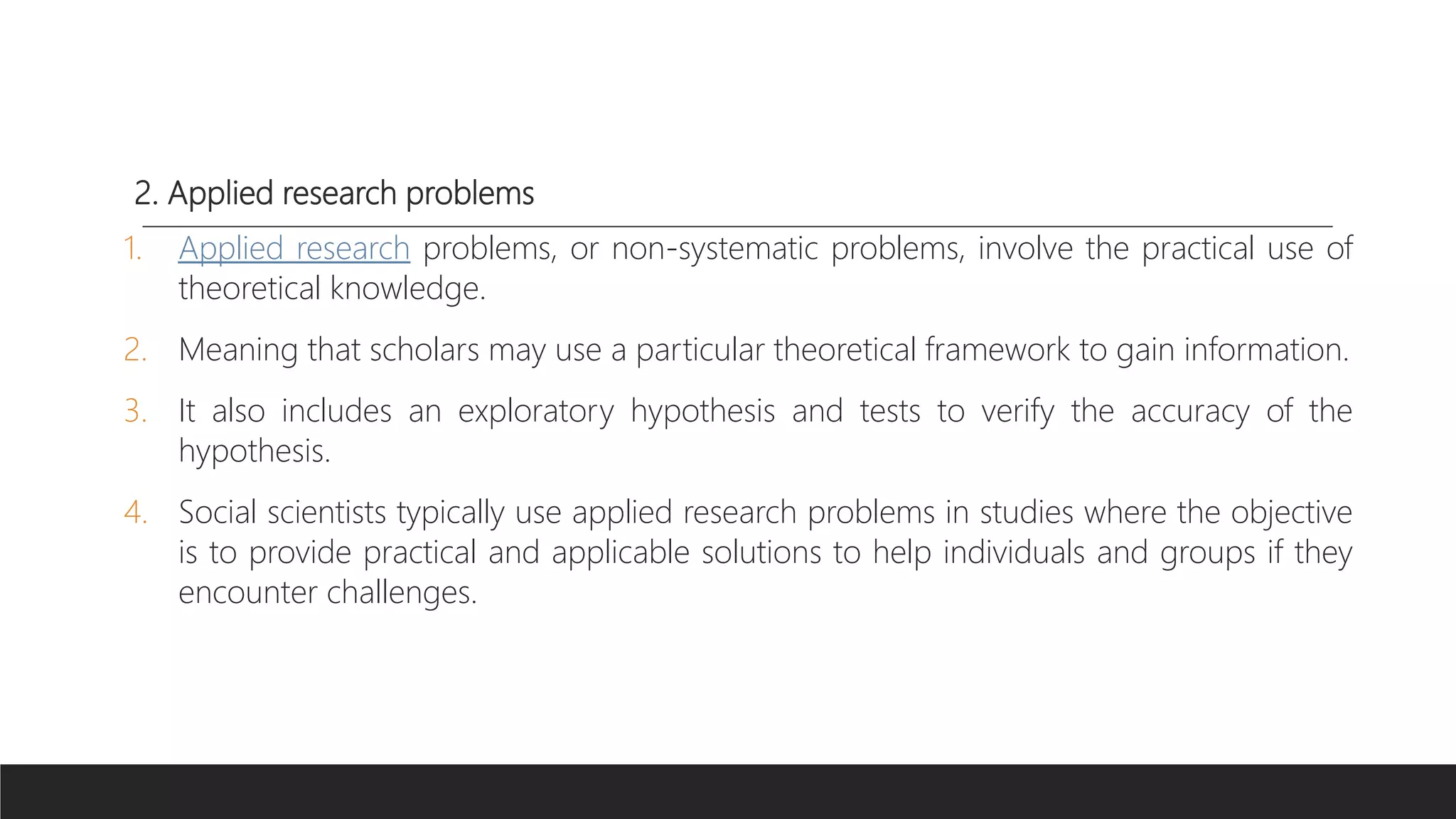 2. Applied research problems
1. Applied research problems, or non-systematic problems, involve the practical use of
theoretical knowledge.
2. Meaning that scholars may use a particular theoretical framework to gain information.
3. It also includes an exploratory hypothesis and tests to verify the accuracy of the
hypothesis.
4. Social scientists typically use applied research problems in studies where the objective
is to provide practical and applicable solutions to help individuals and groups if they
encounter challenges.
 