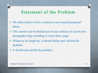 O We often need to write a section in our research proposal /
thesis
O This section can be limited just in one sentence or can be few
paragraphs long extending to more than a page
O Whatever its length be, it should define and delimit the
problem
O It should also justify the problem
Research Summer School 11
 