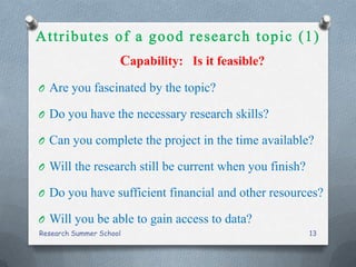 Capability: Is it feasible?
O Are you fascinated by the topic?
O Do you have the necessary research skills?
O Can you complete the project in the time available?
O Will the research still be current when you finish?
O Do you have sufficient financial and other resources?
O Will you be able to gain access to data?
Research Summer School 13
 