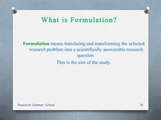Formulation means translating and transforming the selected
research problem into a scientifically answerable research
question.
This is the aim of the study.
Research Summer School 16
 