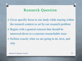 O Gives specific focus to our study while staying within
the research context as set by our research problem
O Begins with a general concern that should be
narrowed down to a concrete researchable issue
O Defines exactly what we are going to do, how, and
why
Research Summer School 17
 