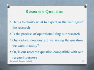 O Helps to clarify what to expect as the findings of
the research
O Is the process of operationalizing our research
O One critical concern: are we asking the question
we want to study?
O Or, is our research question compatible with our
research purpose
Research Summer School 18
 