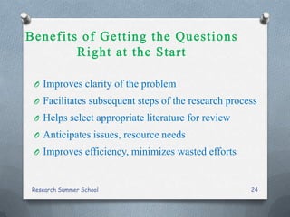 O Improves clarity of the problem
O Facilitates subsequent steps of the research process
O Helps select appropriate literature for review
O Anticipates issues, resource needs
O Improves efficiency, minimizes wasted efforts
Research Summer School 24
 