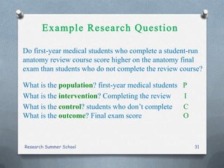 Do first-year medical students who complete a student-run
anatomy review course score higher on the anatomy final
exam than students who do not complete the review course?
What is the population? first-year medical students P
What is the intervention? Completing the review I
What is the control? students who don’t complete C
What is the outcome? Final exam score O
Research Summer School 31
 