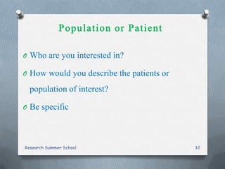O Who are you interested in?
O How would you describe the patients or
population of interest?
O Be specific
Research Summer School 32
 