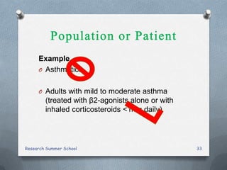 Example
O Asthmatics
O Adults with mild to moderate asthma
(treated with β2-agonists alone or with
inhaled corticosteroids <1mg daily)
Research Summer School 33
 