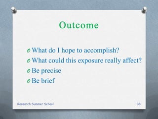 O What do I hope to accomplish?
O What could this exposure really affect?
O Be precise
O Be brief
Research Summer School 38
 