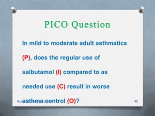 In mild to moderate adult asthmatics
(P), does the regular use of
salbutamol (I) compared to as
needed use (C) result in worse
asthma control (O)?Research Summer School 40
 