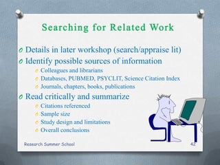 O Details in later workshop (search/appraise lit)
O Identify possible sources of information
O Colleagues and librarians
O Databases, PUBMED, PSYCLIT, Science Citation Index
O Journals, chapters, books, publications
O Read critically and summarize
O Citations referenced
O Sample size
O Study design and limitations
O Overall conclusions
Research Summer School 42
 