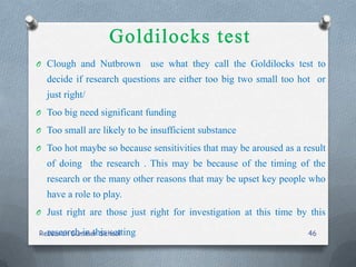 O Clough and Nutbrown use what they call the Goldilocks test to
decide if research questions are either too big two small too hot or
just right/
O Too big need significant funding
O Too small are likely to be insufficient substance
O Too hot maybe so because sensitivities that may be aroused as a result
of doing the research . This may be because of the timing of the
research or the many other reasons that may be upset key people who
have a role to play.
O Just right are those just right for investigation at this time by this
research in this settingResearch Summer School 46
 